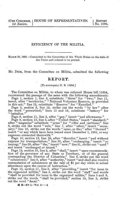 handle is hein.usccsset/usconset30061 and id is 1 raw text is: 




57TH CONGRESS,  (HOUSE OF REPRESENTATIVES.                REPORT
   1st Session.                                          No. 1094.





               EFFICIENCY OF THE MILITIA.


MARCH 20, 1902.-Committed to the Committee of the Whole House on the state of
                  the Union and ordered to be printed.


Mr.  DICK, from the Committee   on Militia, submitted the following

                          REPORT.
                      [To accompany H. R. 11654.]

  The  Committee on Militia, to whom was referred House bill 11654,
recommend   the passage of the same with the following amendments:
  Page  1, section 1, line 8, substitute three for two; line 11,
insert, after territories, National Volunteer Reserve, as provided
in this act;  line 12, substitute  Reserve  for  Enrolled.
  Page  3, section 3, line 12, strike out the words by law after
the word   prescribed;  lines 15 and 16, substitute  battery  for
battalion.
  Page  8, section 11, line 3, after par, insert and allowances.
  Page  9, section 13, line 5, after United States, insert standard;,
after  magazine substitute  arms  for  rifles and carbines; line
6, strike out the word web;  line 7, after other, insert neces-
sary; line 10, strike out the words same, or the; after thereof
insert or any which have been issued since December 1, 1901, or any
expenses connected therewith.
  Page  10, section 13, line 26, after therefor, insert and without
expense for transportation; line 30, after exchanging, insert or
issuing; line3O, after  the, insert new; line3l, strikeout used
and insert exchanged or issued.
  Page 12, section 16, line 2, after shall, insert  upon recommenda-
tion of the governor of any  State or Territory, or of the general
commanding   the District of Columbia; line 6, strike out the word
subsistence; line 9, after authority, insert and shall also receive
commutation  of subsistence at the rate of $1 per day while in actual
attendance upon the course of instruction.
  Page  13, section 17, line 3, after providing, insert for issue to
the organized militia; line 5, strike out the word staff and words
shall be provided for issue to the organized militia; lines 5 and 6,
strike out the words shall be provided; section 18, line 3, strike
out the word fiscal.
      H  R-57-1-Vol  5-1


