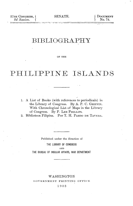 handle is hein.usccsset/usconset30073 and id is 1 raw text is: 



57TH CONGRESS,        SENATE.              DOCUMENT
  Sd Sesion.                                No. 74.






           BIBLIOGRAPHY



                       OF THE




PHILIPPINE ISLANDS


1. A List of Books (with references to periodicals) in
    the Library of Congress. By A. P. C. GRIFFIN.
    With Chronological List of Maps in the Library
    of Congress. By P. LEE PHILLIPS.
2. Biblioteca Filipina. Por T. H. PARDO DE TAVERA.






          Published under the direction of

             THE LIBRARY OF CONGRESS
                   AND
      THE BUREAU OF INSULAR AFFAIRS, WAR DEPARTMENT


        WASHINGTON
GOVERNMENT  PRINTING  OFFICE
            1903


