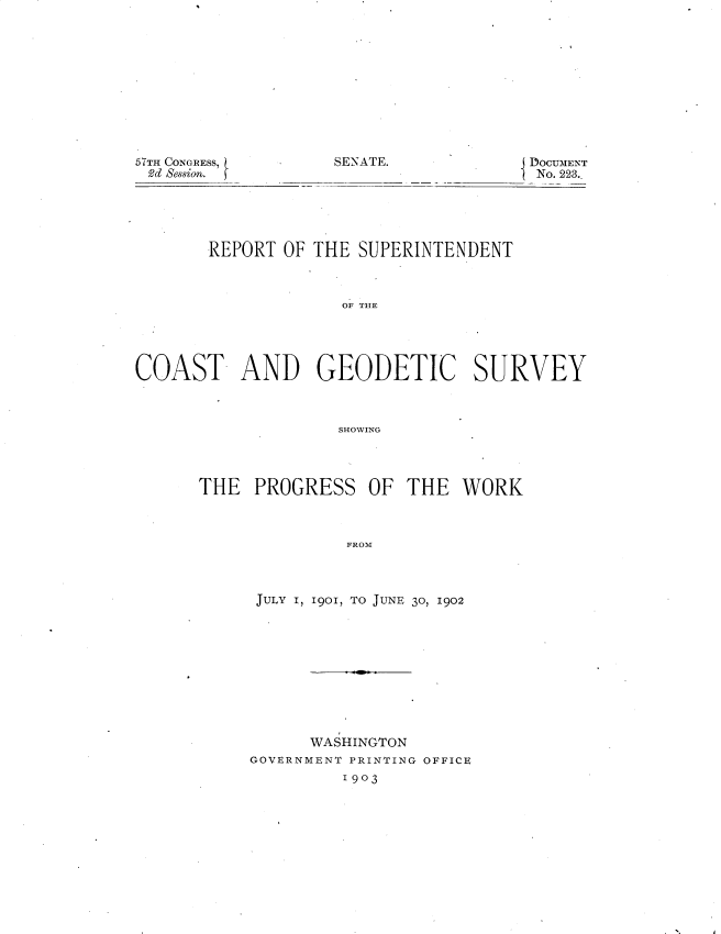 handle is hein.usccsset/usconset30083 and id is 1 raw text is: 











SENATE.


57TH CONGRESS,
2d Se8sion.


DOCUMENT
No. 223.


       REPORT  OF THE SUPERINTENDENT



                     OF THE





COAST- AND GEODETIC SURVEY



                    SHOWING


THE   PROGRESS   OF  THE  WORK



               FROM



      JULY 1, 1901, TO JUNE 30, 1902


      WASHINGTON
GOVERNMENT PRINTING OFFICE
         1903


