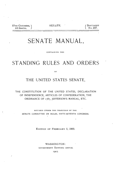handle is hein.usccsset/usconset30085 and id is 1 raw text is: 








57TH CONGRESS,
  2d Session.  I


SENATE.


DOCUMENT
0No. 227.


         SENATE MANUAL,



                   CONTAINING THE




STANDING RULES AND ORDERS


                        01,


        THE  UNITED STATES SENATE,



  THE CONSTITUTION OF THE UNITED STATES, DECLARATION
    OF INDEPENDENCE, ARTICLES OF CONFEDERATION, THE
       ORDINANCE OF 1787, JEFFERSON'S MANUAL, ETC.



            REVISED UNDER THE DIRECTION OF THE
     SENATE COMMITTEE ON RULES, FIFTY-SEVENTH CONGRESS.





             EDITION OF FEBRUARY 5, 1903.





                   WASHINGTON:
               GOVERNMENT PRINTING OFFICE.
                       1903.


