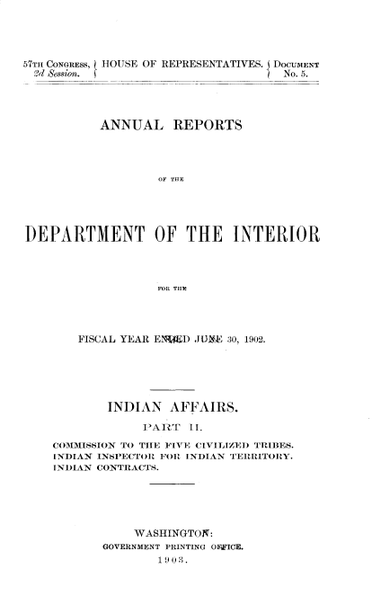 handle is hein.usccsset/usconset30101 and id is 1 raw text is: 





57TH CONGRESS, HOUSE OF REPRESENTATIVES.
  9d Session.


DOCUMENT
No. 5.


           ANNUAL REPORTS




                   OF THE





DEPARTMENT OF THE INTERIOR




                   FOR THE


    FISCAL YEAR ENDED JUXE 30, 1902.






        INDIAN   AFFAIRS.

             PART   II.

COMMISSION TO THE FIVE CIVILIZED TRIBES.
INDIAN INSPECTOR FOR INDIAN TERRITORY.
INDIAN CONTRACTS.






            WASHINGTON:
       GOVERNMENT PRINTING OFWICE.
               1903.


