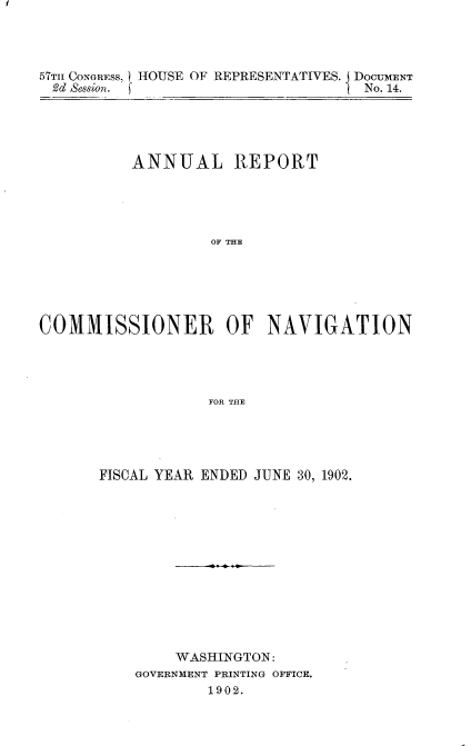 handle is hein.usccsset/usconset30115 and id is 1 raw text is: 




57Tl CONGRESS, HOUSE OF REPRESENTATIVES. DOCUMENT
2d Session.                        No. 14.


          ANNUAL REPORT





                   OF THE






COMMISSIONER OF NAVIGATION




                  FOR THE


FISCAL YEAR ENDED JUNE 30, 1902.













        WASHINGTON:
    GOVERNMENT PRINTING OFFICE.
            1902.


