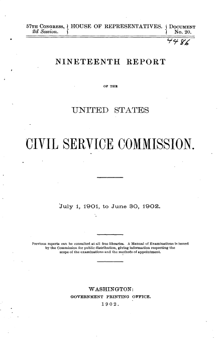 handle is hein.usccsset/usconset30122 and id is 1 raw text is: 


57TH CONGRESS, HOUSE  OF  REPRESENTATIVES. I   DOCUMENT
  2d  esswion.                                   No. 20.


NINETEENTH REPORT



                OF THB


UNITED


STATES


CIVIL SERVICE COMMISSION.









           July 1, 1901, to June  30, 1902.





  Previous reports can be consulted at all free libraries. A Manual of Examinations Is issued
      by the Commission for public distribution, giving information respecting the
           scope of the examinations and the methods of appointment.





                     WASHINGTON:
               GOVERNMENT PRINTING OFFICE.
                         1902.


