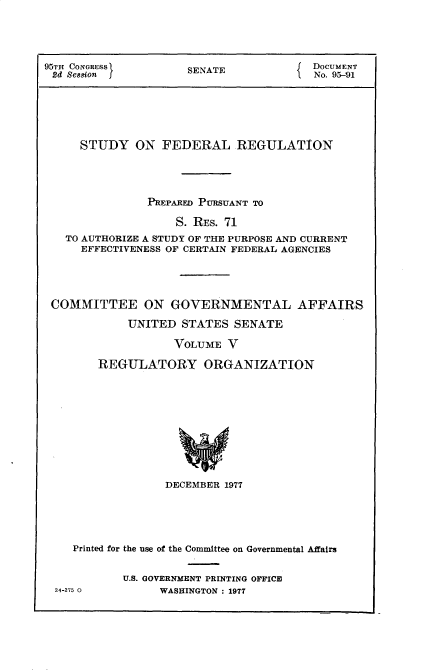 handle is hein.usccsset/usconset30168 and id is 1 raw text is: 





95TH CONGRESS        SENATE             DOCUMENT
2d Sesion                               No. 95-91






     STUDY ON FEDERAL REGULATION





               PREPARED PURSUANT TO

                    S. RES. 71
   TO AUTHORIZE A STUDY OF THE PURPOSE AND CURRENT
     EFFECTIVENESS OF CERTAIN FEDERAL AGENCIES





 COMMITTEE ON GOVERNMENTAL AFFAIRS

            UNITED   STATES SENATE

                   VOLUME  V

        REGULATORY ORGANIZATION











                  DECEMBER 1977


   Printed for the use of the Committee on Governmental Affairs


          U.S. GOVERNMENT PRINTING OFFICE
24-275 0        WASHINGTON : 1977


