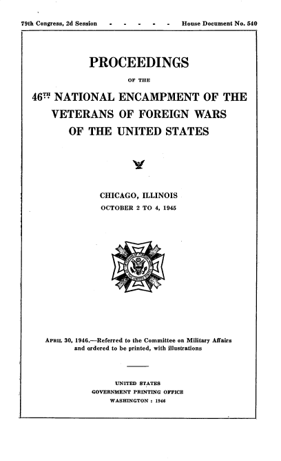 handle is hein.usccsset/usconset30256 and id is 1 raw text is: 

79th Congress, 2d Session  House Document No. 540





               PROCEEDINGS

                       OF THE


  46  NATIONAL ENCAMPMENT OF THE

       VETERANS OF FOREIGN WARS

          OF   THE   UNITED STATES


            CHICAGO, ILLINOIS

            OCTOBER 2 TO 4, 1945


















APRIL 30, 1946.-Referred to the Committee on Military Affairs
      and ordered to be printed, with illustrations




               UNITED STATES
          GOVERNMENT PRINTING OFFICE
              WASHINGTON : 1946


