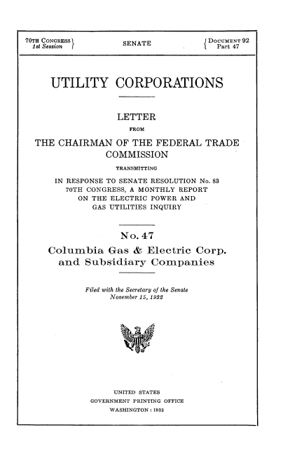 handle is hein.usccsset/usconset30275 and id is 1 raw text is: 




70TH CONGRESS       SENATE            DOCUMENT 92
1st Session                      .      Part 47




     UTILITY CORPORATIONS



                   LETTER
                      FROM

  THE  CHAIRMAN OF THE FEDERAL TRADE
                 COMMISSION

                   TRANSMITTING

      IN RESPONSE TO SENATE RESOLUTION No. 83
        70TH CONGRESS, A MONTHLY REPORT
           ON THE ELECTRIC POWER AND
              GAS UTILITIES INQUIRY



                    No. 47

     Columbia Gas & Electric Corp.
       and  Subsidiary Companies



            Filed with the Secretary of the Senate
                  November 15, 1982













                  UNITED STATES
              GOVERNMENT PRINTING OFFICE
                 WASHINGTON: 1933


