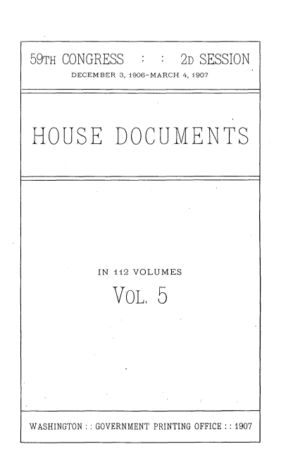 handle is hein.usccsset/usconset30340 and id is 1 raw text is: 

59TH CONGRESS   :  : 2D SESSION
      DECEMBER 3, 1906-MARCH 4, 1907


HOUSE DOCUMENTS


IN 142 VOLUMES


VOL.


5


WASHINGTON: : GOVERNMENT PRINTING OFFICE ::1907



