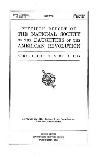 handle is hein.usccsset/usconset30355 and id is 1 raw text is: 




80TH CONGRESSI   SENATE           DOCUMENT
2d Session f                      No. 129




     FIFTIETH      REPORT      OF

   THE NATIONAL SOCIETY

   OF THE  DAUGHTERS OF THE

   AMERICAN REVOLUTION


   APRIL  1, 1946 TO  APRIL   1, 1947























     NOVEMBER 20, 1947.-Referred to the Committee on
            Rules and Administration




               UNITED STATES
           GOVERNMENT PRINTING OFFICE
              WASHINGTON : 1948


