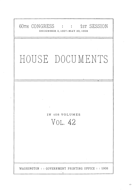 handle is hein.usccsset/usconset30360 and id is 1 raw text is: 


60TH CONGRESS         1ST SESSION
       DECEMBER 2, 1907-MAY 30, 1908


HOUSE


DOCUMENTS


IN 108 VOLUMES


VOL.


42


WASHINGTON GOVERNMENT PRINTING OFFICE  1908


