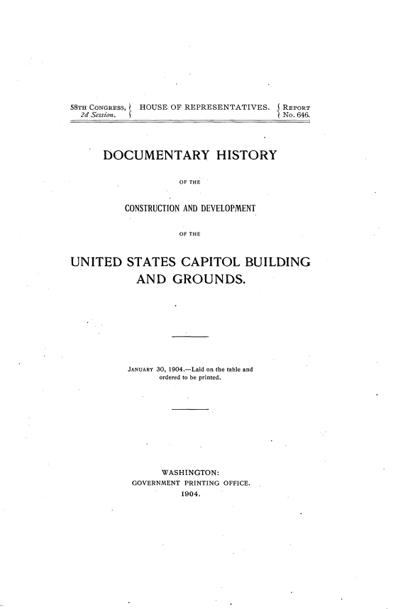 handle is hein.usccsset/usconset30388 and id is 1 raw text is: 













58TH CONGRESS, HOUSE OF REPRESENTATIVES.         REPORT
  2d Session.                          No. 646.


DOCUMENTARY HISTORY


              OF THE



    CONSTRUCTION AND DEVELOPMENT


              OF THE


UNITED STATES CAPITOL BUILDING

            AND GROUNDS.











            JANUARY 30, 1904.-Laid on the table and
                ordered to be printed.












                WASHINGTON:
           GOVERNMENT PRINTING OFFICE.
                    1904.


