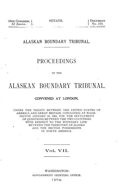 handle is hein.usccsset/usconset30402 and id is 1 raw text is: 




58TH CONGRESS,
  3d Sesion.


SENATE.


DOCUMENT
No. 162.


       ALASKAN BOUNDARY TRIBUNAL.





             PROCEEDINGS


                    OF THE



ALASKAN BOUNDARY TRIBUNAL,


            CONVENED AT LONDON,


  UNDER THE TREATY BETWEEN THE UNITED STATES OF
    AMERICA AND GREAT BRITAIN, CONCLUDED AT WASH-
    INGTON JANUARY 24, 1903, FOR THE SETTLEMENT
      OF QUESTIONS BETWEEN THE TWO COUNTRIES
        WITH RESPECT TO THE BOUNDARY LINE
        BETWEEN THE TERRITORY OF ALASKA
           AND THE BRITISH POSSESSIONS
               IN NORTH AMERICA.


Vol. VII.


      WASHINGTON:
GOVLRNMENT PRINTING OFFICE.
         1904.


