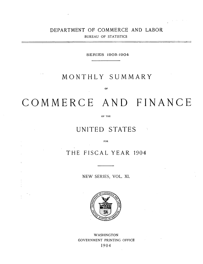 handle is hein.usccsset/usconset30455 and id is 1 raw text is: 





DEPARTMENT OF COMMERCE AND LABOR
         BUREAU OF STATISTICS


                 SERIES 1903-1904




          MONTHLY SUMMARY

                      OC



COMMERCE AND FINANCE

                     OF THE


   UNITED  STATES

          FOR


THE  FISCAL YEAR  1904


NEW SERIES, VOL. XI.













    WASHINGTON
GOVERNMENT PRINTING OFFICE
      1904


