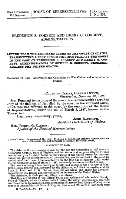 handle is hein.usccsset/usconset30463 and id is 1 raw text is: 


58TH CONGRESS, HOUSE OF REPRESENTATIVES.                  DOCUMENT
  2d  Session.                                          I  No.  257.






    FREDERICK S. CORBETT AND HENRY C. CORBETT,
                       ADMINISTRATORS.




LETTER   FROM   THE  ASSISTANT   CLERK   OF THE  COURT   OF CLAIMS,
  TRANSMITTING A COPY OF THE FINDINGS FILED BY THE COURT
  IN THE   CASE  OF FREDERICK S. CORBETT AND HENRY C. COR-
  BETT,  ADMINISTRATORS OF SEWELL B. CORBETT, DECEASED,
  AGAINST   THE   UNITED   STATES.



DECEMBER 19, 1903.-Referred to the Committee on War Claims and ordered to be
                               printed.



                          COuRT   OF CLAIMs   CLERK's  OFFICE,
                                    Washington,  December 18, 1903.
   Sm:  Pursuant to the order of the court I transmit herewith a certified
 copy of the findings of fact filed by the court in the aforesaid cause,
 which case was referred to this court by the resolution of the House
 of Representatives, under  the act of March   3, 1887, known  as the
 Tucker Act.
       I am, very respectfully, yours,              R
                                             JoniN RANOLPH,
                                  Assistant Clerk Court of  Olaim.
   Hon. JoSEPH   G. CANNON,
       Speaker of the House of Representatives.


 [Court of Claims. Congressional, No. 10951. Frederick S. Corbett and Hem  0. Corbett, admini-
          trators of the estate of Sewell B. Corbett, deceased, v. The Uni  States.]
                           BTATEMENT OF CASE.

   The claim in the above-entitled case for the use and occupation of real estate in
 Alexandria County, State of Virginia, and for stores and supplies alleged to have
 been taken by or furnished to the military forces of the United States for their use
 during the war for the suppression of the rebellion, was transmitted to the court by
 resolution of the House of Representatives on the 16th day of January, 1903, under
 the provisions of the act of March 3, 1887, commonly known as the Tucker Act.
   The case was brought to a hearing on loyalty and merits on the 27th day of May,
 1903, Holmes Conrad, esq., appeared for the claimants, and the Attorney-General, by
 Louis A. Pradt and F. W. Collins, esqs., his assistants, and under his direction,
 appeared for the defense and protection of the interests of the United States.
   The claimants, in their petition, allege in substance:
   That they are citizens of the United States and residents of Alexandria County,
 State of Virginia, where decedent resided during the war of the rebellion, and who
 was the owner in fee simple of a farm containing 300 acres of land lying and being in the
 county of Alexandria and State of Virginia; that about 220 acres of said farm were
      H  D-58-2-Vol   47-1


