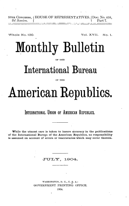 handle is hein.usccsset/usconset30487 and id is 1 raw text is: 




5STH CONGRESS, HOUSE OF REPRESENTATIVES. Doc. No. 458,
  d &sion.                               Part 7.


Whole No. 180.


Vol. XVII. No. 1.


   Monthly Bulletin


                      OF THE



       International Bureau

                      OF THE




American Republics.





        INTERNATIONAL UNION OF AMERICAN REPUBLICS.





  While the utmost care is taken to insure accuracy in the publications
of the International Bureau of the American Republics, no responsibility
is assumed on account of errors or inaccuracies which may occur therein.






                J-T.,Y,   1904-.






                WASHINGTON, D. C., U. S. A.:
            GOVERNMENT PRINTING OFFICE.
                       1904.


