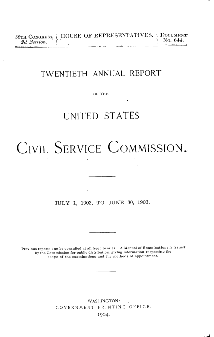 handle is hein.usccsset/usconset30508 and id is 1 raw text is: 





58TH CONGRESS, HOUSE   OF REPRESENTATIVES. j DOCUMENT
  Ed SeSsion.                                  ( No. 644.





        TWENTIETH ANNUAL REPORT


                          OF THE



                UNITED STATES


CIVIL SERVICE COMMISSION,








            JULY   1, 1902, TO JUNE  30, 1903.







  Previous reports can be consulted at all free libraries. A Manual of Examinations is issued
      by the Commission for public distribution, giving information respecting the
          scope of the examinations and the methods of appointment.







                       WASHINGTON:   ,
             GOVERNMENT P3RINTING OFFICE.
                           1904-


