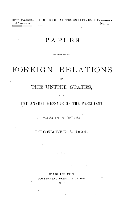 handle is hein.usccsset/usconset30566 and id is 1 raw text is: 




58TH CONGRESS,
. 3d Session.


HOUSE OF REPRESENTATIVES. DOCUMENT
            f           No. 1.


             PAPERS



                RELATING TO THE




FOREIGN RELATIONS

                   OF


THE   UNITED


STATES,


WITH


THE ANNUAL MESSAGE OF THE PRESIDENT



         TRANSMITTED TO CONGRESS



     DECEMIBER     6, 1904.











           WASHINGTON:
       GOVERNMENT PRINTING OFFICE.
              1905.


