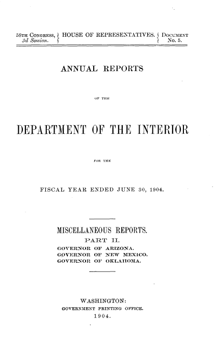 handle is hein.usccsset/usconset30586 and id is 1 raw text is: 




5STH CONGRESS,
3d Sesion.


HOUSE OF REPRESENTATIVES. I DOCUMENT
                         No. 5.


          ANNUAL REPORTS




                  OF THE I





]DEPARTMENT OF THE INTERIOR




                  FOR THF


FISCAL YEAR ENDED JUNE 30, 1904.






    MISCELLANEOUS REPORTS.
           PART  II.
    GOVERNOR OF ARIZONA.
    GOVERNOR OF NEW MEXICO.
    GOVERNOR OF OKLAHOMA.






         WASHINGTON:
     GOVERNMENT PRINTING OFFICE.
             1904.


