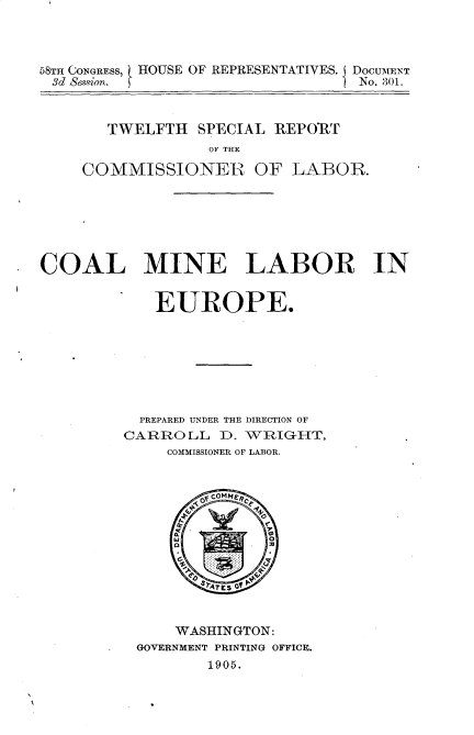 handle is hein.usccsset/usconset30640 and id is 1 raw text is: 



58TH CONGRESS, HOUSE OF REPRESENTATIVES. I DOCUMENT
3d Se.qion. f                     No. 301.


   TWELFTH SPECIAL REPORT
             OF THE

COMMISSIONER OF LABOR.


COAL MINE LABOR IN


            EUROPE.







            PREPARED UNDER THE DIRECTION OF
         CARROLL D. WRIGHT,
              COMMISSIONER OF LABOR.


    WASHINGTON:
GOVERNMENT PRINTING OFFICE.
        1905.


