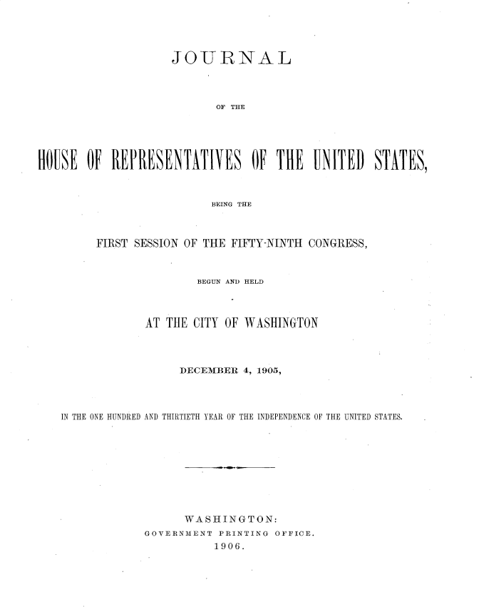 handle is hein.usccsset/usconset30684 and id is 1 raw text is: 





                     JO-URNAL




                            OF THE





HOUSE OF REPRESENTATIVES OF THE UNITED STATES,


                       BEING THE



     FIRST SESSION OF THE FIFTY-NINTH CONGRESS,



                     BEGUN AND HELD




             AT THE CITY OF WASHINGTON




                  DECEMBER 4, 1905,




IN THE ONE HUNDRED AND THIRTIETH YEAR OF THE INDEPENDENCE OF THE UNITED STATES,










                   WASHINGTON:
             GOVERNMENT PRINTING OFFICE.
                        1906.


