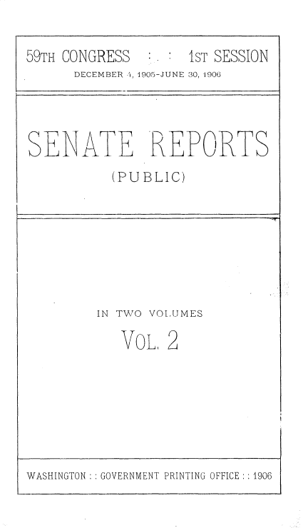 handle is hein.usccsset/usconset30685 and id is 1 raw text is: 


59TH CONGRESS        IST SESSION
      DECEMBER -1, 1905-JUNE 30, -1906


SENA TE REPORTS

           (PUBLIC)


IN TWO


VOLUMES


VOL.


WASHINGTON   GOVERNMENT PRINTING OFFICE :1906


