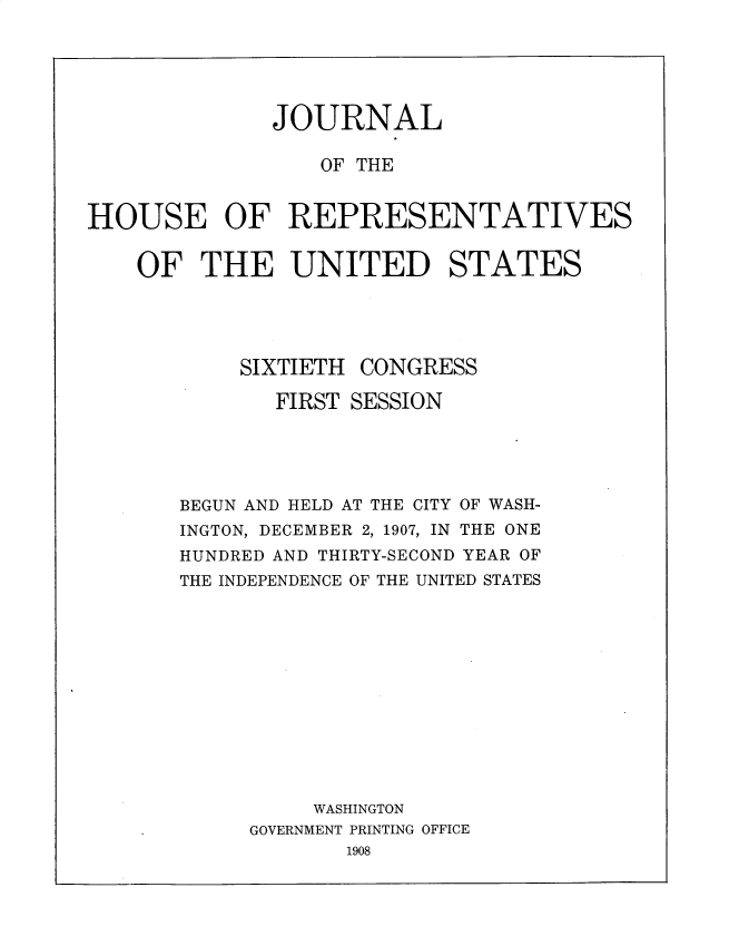 handle is hein.usccsset/usconset30756 and id is 1 raw text is: 






              JOURNAL

                  OF THE


HOUSE OF REPRESENTATIVES


    OF THE UNITED STATES





            SIXTIETH CONGRESS

              FIRST SESSION





       BEGUN AND HELD AT THE CITY OF WASH-
       INGTON, DECEMBER 2, 1907, IN THE ONE
       HUNDRED AND THIRTY-SECOND YEAR OF
       THE INDEPENDENCE OF THE UNITED STATES













                 WASHINGTON
            GOVERNMENT PRINTING OFFICE
                    1908


