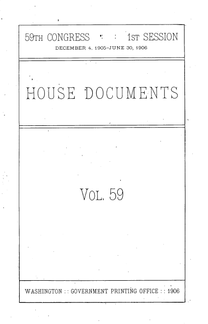 handle is hein.usccsset/usconset30839 and id is 1 raw text is: 

59TH CONGRESS  #:    1ST SESSION
      DECEMBER 4, 1905-JUNE 30, 1906


HOUSE DOCUMENTS


VoL,  59


WASHINGTON : GOVERNMENT PRINTING OFFICE :1906


