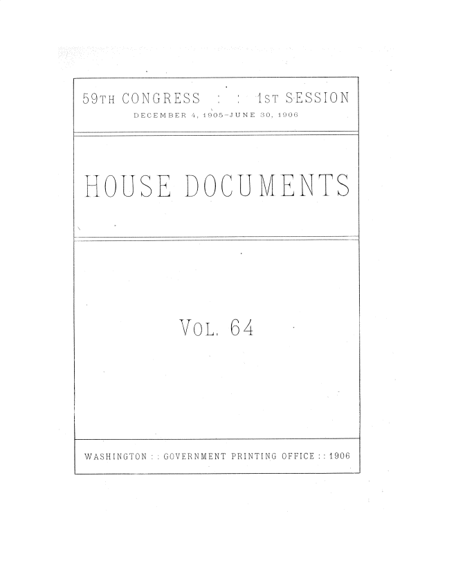 handle is hein.usccsset/usconset30841 and id is 1 raw text is: 




:I sT SESSION


DECEMBER 4, 1905-JUNE  30, 1906


HOUSE DOCUMENTS


VOL   64


WASHINGTON   GOVERNMENT PRINTING OFFICE :1906


0'-'9TH CONGRESS


