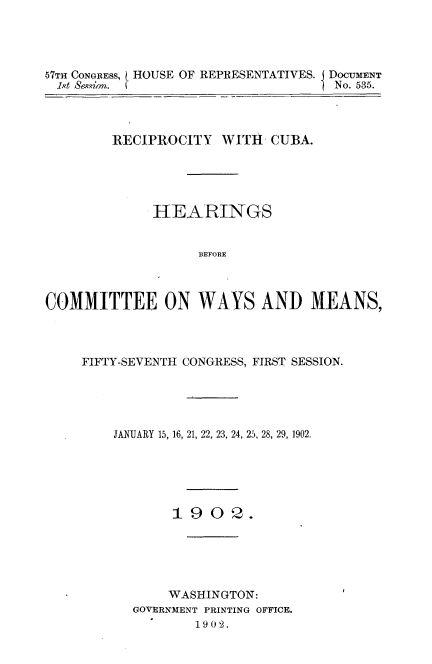 handle is hein.usccsset/usconset30876 and id is 1 raw text is: 




57TH CONGRESS, ( HOUSE OF REPRESENTATIVES. DOCUMENT
i.t &evion. (No. 535.



        RECIPROCITY   WITH  CUBA.





             HEARINGS


                   BEFORE



COMMITTEE ON WAYS AND MEANS,


FIFTY-SEVENTH CONGRESS, FIRST SESSION.





    JANUARY 15, 16, 21, 22, 23, 24, 25, 28, 29, 1902.






           1902.






           WASHINGTON:
      GOVERNMENT PRINTING OFFICE.
              1902.


