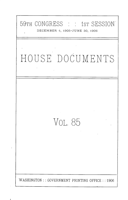 handle is hein.usccsset/usconset30940 and id is 1 raw text is: 

59TH CONGRESS       1ST SESSION'
     DECEMBER. 4, 4905-JUNE 30, 1906


HOUSE DOCUMENTS


VOL,


85


WASHINGTON   GOVERNMENT PRINTING OFFICE ::1906


