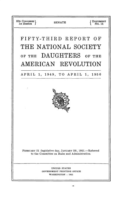 handle is hein.usccsset/usconset30949 and id is 1 raw text is: 




82D CONGRESS  SEAEDOCUMENT
1st Session  SENATE   No. 14



  FIFTY-THIRD REPORT OF

  THE NATIONAL SOCIETY

  OF THE DAUGHTERS OF THE

  AMERICAN REVOLUTION


APRIL 1, 1949,


TO  APRIL  1, 1950


FEBRUARY 21 (legislative day, JANUARY 29), 1951.-Referred
    to the Committee on Rules and Administration


    UNITED STATES
GOVERNMENT PRINTING OFFICE
   WASHINGTON : 1951


