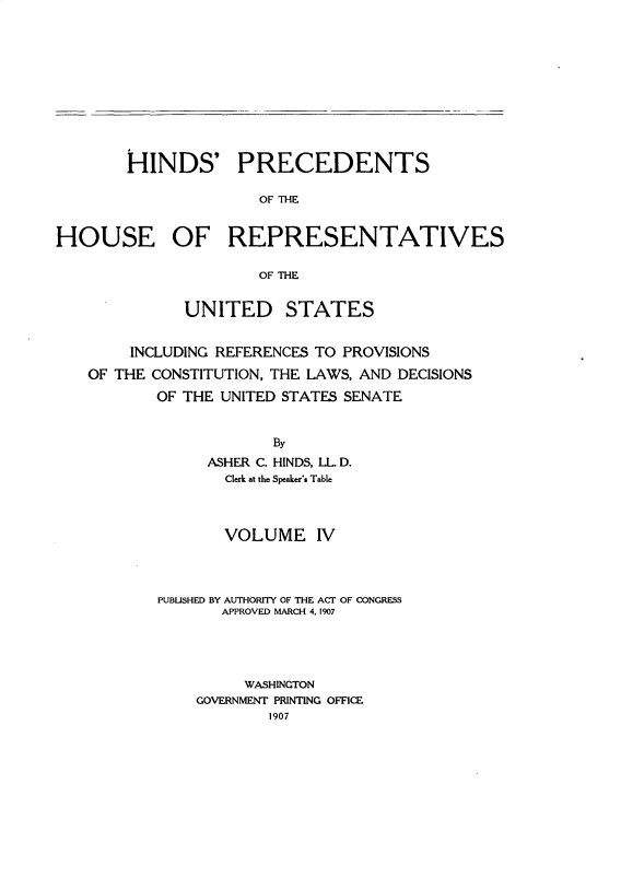 handle is hein.usccsset/usconset31049 and id is 1 raw text is: 











        HINDS' PRECEDENTS

                      OF THE


HOUSE OF REPRESENTATIVES

                      OF THE


              UNITED STATES


        INCLUDING REFERENCES TO PROVISIONS
   OF THE CONSTITUTION, THE LAWS, AND DECISIONS
           OF THE UNITED STATES SENATE


                       By
                ASHER C. HINDS, LL D.
                  Clerk at the Speaker's Table



                  VOLUME IV



           PUBUISHED BY AUTHORITY OF THE ACT OF CONGRESS
                  APPROVED MARCH 4, 1907




                    WASHINGTON
               GOVERNMENT PRINTING OFFICE
                       1907


