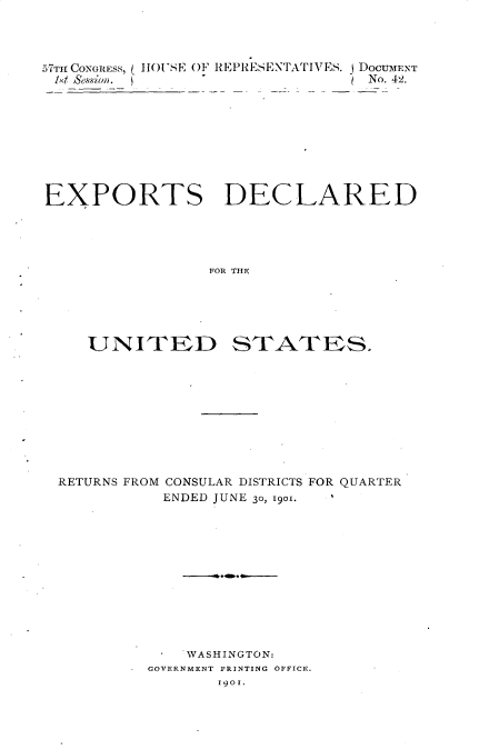 handle is hein.usccsset/usconset31170 and id is 1 raw text is: 




57TH CONGRESS, ( HOUSE OF REPRESENTATIVES. J DOCUMENT
14d Sesion.                      No. 42.









EXPORTS DECLARED





                 FOR THE


UNITED


STATES.


RETURNS FROM CONSULAR DISTRICTS FOR QUARTER


ENDED JUNE 30, 1901.


    WASHINGTON:
GOVERNMENT PRINTING OFFICE.
       1901.


