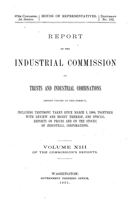 handle is hein.usccsset/usconset31176 and id is 1 raw text is: 


57TH CONGRESS, HOUSE OF REPRESENTATIVES. I DOCUMEN'T
  1st Session.                        ) No. 182.


               REPORT


                     OF THE



INDUSTRIAL COMMISSION


                      ON



       TRUSTS AND INDUSTRIAL COMBINATIONS


             (SECOND VOLUME ON THIS SUBJECT),


 INCLUDING TESTIMONY TAKEN SINCE MARCH 1, 1900, TOGETHER
     WITH REVIEW AND DIGEST THEREOF, AND SPECIAL
        REPORTS ON PRICES AND ON THE STOCKS
            OF INDUSTRIAL CORPORATIONS.





            O  UME XIII
        OF THE COMMISSION'S REPORTS.





                 WASHINGTON:
            GOVERNMENT PRINTING OFFICE.
                    .1901.


