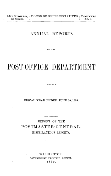 handle is hein.usccsset/usconset31292 and id is 1 raw text is: 




56TH CONGRESS,
  1st Session.


HOUSE OF REPRESENTATIVES. DOCUMENT
                     I  No. 4.


          ANNUAL REPORTS




                  OF DHE






POST-OFFICE DEPARTMENT




                 FOR THE


FISCAL YEAR ENDED JUNE 30, 1899.






       REPORT OF THE

POSTMASTER-GENERAL.

     MISCELLANEOUS REPORTS.







        WASHINGTON:
    GOVERNMENT PRINTING OFFICE.
           1899.


