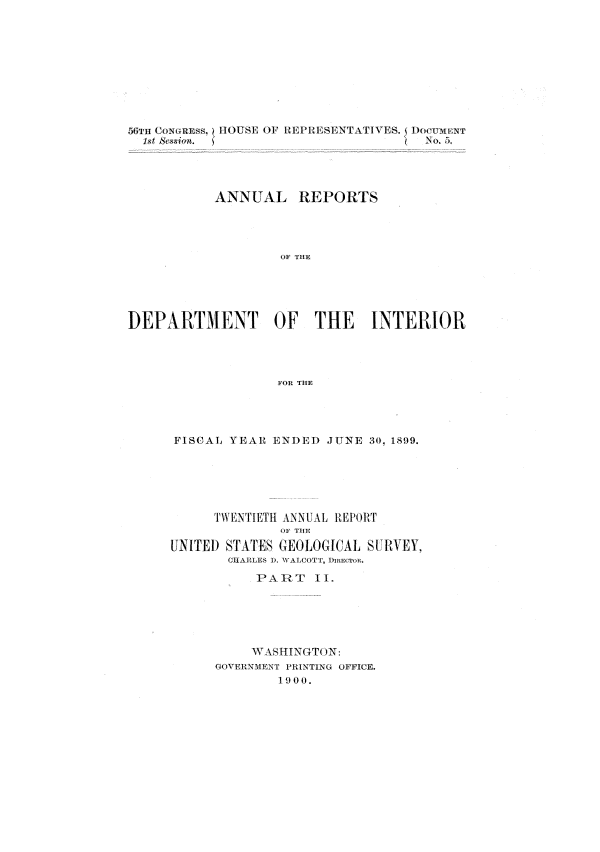 handle is hein.usccsset/usconset31299 and id is 1 raw text is: 











           1st  &skrn               No.5.




           ANNUAL REPORTS




                   OF THE





DEPARTMENT OF THE INTERIOR




                  FOR THE


FISCAL YEAR ENDED  JUNE 30, 1899.






     TWENTIETH ANNUAL REPORT
             OF THE
UNITED STA.TES GEOLOGICAL S[1VEY,
       CHARLES ). WALCOTT, DimCTRn.

          PART   II.






          WA SHINGTON:
     GOVERNMENT PRINTING OFFICE.
             19 0 0.


