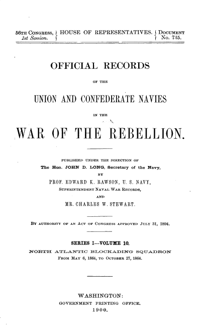 handle is hein.usccsset/usconset32237 and id is 1 raw text is: 





56TH CONGRESS, HOUSE OF REPRESENTATIVES. DOCUMENT
  18t Sesion.                           I No. 735.


     OFFICIAL RECORDS


                 OF THE



UNION   AND  CONFEDERATE NAVIES


                 IN THE


WAR OF THE REBELLION.




             PUBLISHED UNDER THE DIRECTION OF
       The Hon. JOHN D. LONG, Secretary of the Navy,
                       BY

         PROF. EDWARD K. RAWSON, U. S. NAVY,
            SUPERINTENDENT NAVAL WAR REcoRDs,
                       AND

              MR. CHARLES W. STEWART.



    BY AUTHORITY OF AN ACT OF CONGRESS APPROVED JULY 31, 1894.



                SERIES I-VOLUME 10.

    NORT:HI ATLANTIC iBLO CIKADING- SQUADRON
            FROM MAY 6, 1864, TO OCTOBER 27, 1864.







                  WASHINGTON:
            GOVERNMENT PRINTING OFFICE.
                      1900.


