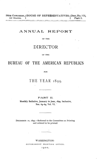handle is hein.usccsset/usconset32248 and id is 1 raw text is: 




56TH CONGRESS, HOUSE OF REPRESENTATIVES. Doc. No.175,
  1st Session.                         IPart 2.


ANNUAL REPORT


              OF THE


         DIRECTOR


              OF THE


BUREAU OF THE AMERICAN REPUBLICS


                      FOR


THE   YEAR


1899.


              PART   II.
  Monthly Bulletins, January to June, 1899, Inclusive,
            Nos. 64-69, Vol. VI.





DECEMBER IO, I899.-Referred to the Committee on Printing
          and ordered to be printed.






            WASHINGTON-
      GOVERNMENT PRINTING OFFICE.
                1900.


