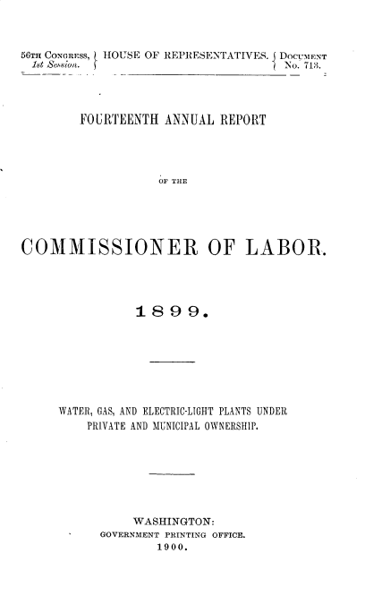 handle is hein.usccsset/usconset32278 and id is 1 raw text is: 



56TH CONGRESS, HOUSE OF REPRESENTATIVES. DocuErNT
1st &ssion.  fNo. 713.




       FOURTEENTH ANNUAL REPORT




                 OF THE





COMMISSIONER OF LABOR.


1 8 9 9.


WATER, GAS, AND ELECTRIC-LIGHT PLANTS UNDER
    PRIVATE AND MUNICIPAL OWNERSHIP.


    WASHINGTON:
GOVERNMENT PRINTING OFFICE.
       1900.


