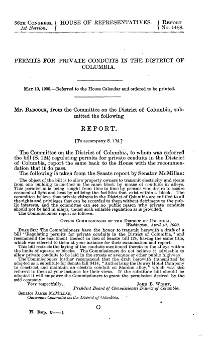 handle is hein.usccsset/usconset32301 and id is 1 raw text is: 



56TH  CONGRESS,     HOUSE OF REPRESENTATIVES.                    REPORT
   1st Session.                                                 No.  1428.





PERMITS FOR PRTVATE CONDUITS IN THE DISTRICT OF
                              COLUMBIA.



    MAY  10, 1900.-Referred to the House Calendar and ordered to be printed.



Mr.  BAiBcocK,  from  the Committee   on the  District of Columbia,   sub-
                          mitted  the following

                             REPORT.

                           [To accompany S. i04.]

  The  Committee   on  the District of Columbia,   to whom   was referred
the bill(S. 124) regulating permits  for private conduits  in the District
of Columbia,   report the  same back  to the House   with the  reconmen-
dation that it do pass.
  The  following is taken froila the Senate report by Senator  McMillan:
  The object of the bill is to allow property owners to transmit electricity and steam
from one building to another in the same block by means of conduits in alleys.
This permission is being sought from time to time by persons who desire to secure
economical light and heat by utilizing the facilities that exist within a block. The
committee believe that private citizens in the District of Columbia are entitled to all
the rights and privileges that can be accorded to them without detriment to the pub-
lic interests, and the committee can see no public reason why private conduits
should not be laid in alleys, under such suitable regulation as is provided.
  The Commissioners report as follows:
                    OFFICE COMMISSIONERS op THE DISTranT OF COLUMBIA,
                                                 Washington, April 10, 1900.
  DrAR SIR: The Commissioners have the honor to transmit herewith a draft of a
bill Regulating permits for private conduits in the District of Columbia, and
recommend  the enactment thereof in lieu of Senate bill 124, having the same title,
which was referred to them at your instance for their examination and report.
  This bill restricts the laying of the conduits mentioned therein to the alleys within
the limits of squares or blocks. The Commissioners do not believe it advisable to
allow private conduits to be laid in the streets or avenues or other public highway.
  The Commissioners further recommend that the draft herewith transmitted be
adopted as a substitute for Senate bill 3414, Authorizing the Dewey Hotel Company
to construct and maintain an electric conduit on Stanton alley, which was also
referred to them at your instance for their views. If the substitute bill should be
adopted it will empower the Commissioners to grant the permission desired by the
said company.
      Very respectfully,                              JON  B. WIGHrr,
                          President Board of Commissioners District of Columbia.
  Senator JAMES MCMILLAN,
      Chairman Committee on the District of Colunibia.

                                    0
       H. Rep.  6-1


