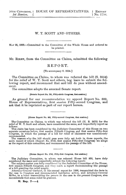 handle is hein.usccsset/usconset32302 and id is 1 raw text is: 


56mTh CONGRESS,     JTHOUSE   OF   REPRESENTATIVES. I REPORT
   1st Session.   f                                             iNo. 1756.





                    W.  T. SCOTT AND OTHERS.



MAr  25, 1900.-Committed to the Committee of the Whole House and ordered to
                                be printed.



Mr.  RIXEY,  from   the Committee   on  Claims, submitted   the following

                             REPORT.
                          [To accompany S. 3554.]

  The  Committee   on  Claims, to whom   was  referred  the bill (S. 3554)
for the relief of W.  T. Scott and  others, beg  leave to submit  the fol-
lowing  report, and  recommend that said bill do pass without amend-
inent.
  The  committee   adopts the annexed   Senate report.

                [Senate Report No. 781, Fifty-sixth Congress, first session.]

  As  ground   for  our  recommendation we append Report No. 882,
House   of  Representatives,  first session Fifty-second   Congress,  and
ask that it be reprinted as part of our  report hereon.



               [House Report No. 882, Fifty-second Congress, first session.]
  The Committee on Claims, to which was referred the bill (H. R. 3675) for the
relief of W. T. Scott and others, have considered the same, and respectfully report as
follows:
  This claim has been considered by the Judiciary Committee of this House on two
separate occasions before, first session Fiftieth Congress, and first session Fifty-first
Congress, in which the passage of a bill for relief of claimants was unanimously
recommended.
  The reasons why the bill should pass were fully set forth in these reports, the
more recent of which (Report No. 2740, first session Fifty-first Congress) we adopt
as the report of this committee, and recommend the passage of the bill.



                [House Report No. 2740, Fifty-first Congress, first session.]
  The Judiciary Committee, to whom   was referred House bill 850, have duly
considered the same and respectfully submit the following report:
  The subject-matter was fully considered by the Judiciary Committee of the House,
first session Fiftieth Congress, and tihey miade a report recommending the passage
of a bill granting the relief sought.
  Attorney-General Garland, in his annual report for 1886, transmitted the facts in
the case to Congress and recommended legislative action, and Attorney-General
Miller, in a letter transmitting the paners in the case to the present Congress, also
recommends  that some relief be granLed.
       H. Rep.  7-1


