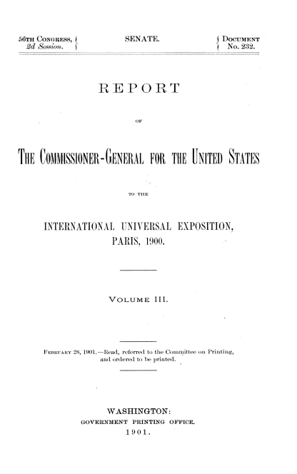 handle is hein.usccsset/usconset32332 and id is 1 raw text is: 



M6T1r CosNGuEss,


NA. IoCUENT


                 REPORT








TImE COMMISSIONER- GEN ERAL FOR  THE   NiTED STATES



                        TO) THE


INTE RINATIONAL  UNIVERSAL   EXPOSITION,

               PARIS, 1900.






               VOLUME   III.





FmauARy 28, 1901.-Read, referred to the Comimittee on Printing,
            and ordered to be printed.





              WASHINGTON:
        GOVERNMENT PRINTING OFFICE.
                  1901.


'SENATE.



