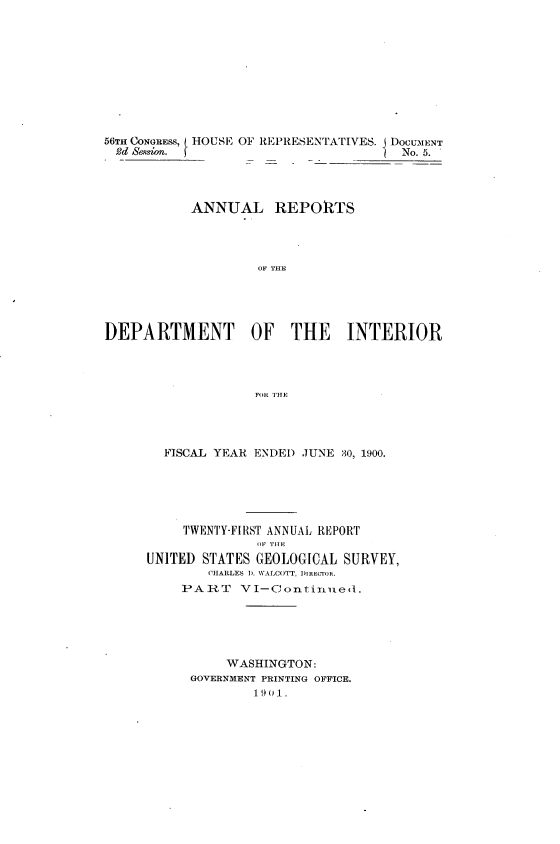 handle is hein.usccsset/usconset32387 and id is 1 raw text is: 










56TH CONGRESS, HOUSE OF REPRESENTATIVES. I DOCUMENT
2d  Sesn.                             No. 5.




           ANNUAL REPORTS




                   OF THE





DEPARTMENT OF THE INTERIOR




                   F`OR THE


  FISCAL YEAR ENDED JUNE 30, 1900.






     TWENTY-FIRST ANNUAL REPORT
              OF THE
UNITED STATES GEOLOGICAL SURVEY,
        CHARLES D. WALCOTT, DIRECTOR.
    PART VI-Continued.





          WASHINGTON:
      GOVERNMENT PRINTING OFFICE.
              19 0 1.


