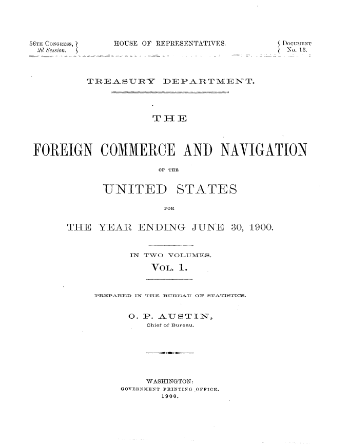 handle is hein.usccsset/usconset32399 and id is 1 raw text is: 




56TH CONGRESS, HOUS
2d Session.


E OF REPRESENTATIVES.


SDOCUMENT
(No. 13.


         TREASUJRY DEPARTMIENT.




                     THE




FOREIGN COMMERCE AND NAVIGATION

                      OF THE


UNITED


STATES


FOR


THE  YEAR   ENDING


JUNE


30, 1900.


IN TWO VOL1\fES.

    VOL. 1.


IPREPARTED IN TIIE BUREAU OF STATISTICS.


      0. P. AUSTIIN,
         Chief of Bureau.


    WASHINGTON:
GOVERNMENT PRINTING OFFICE.
       1900.


