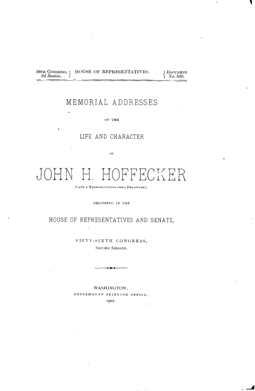 handle is hein.usccsset/usconset32451 and id is 1 raw text is: 















56TH CONGREsS, H(.)USE OF REPRESENTATIVES.
2d Session. J


MEMORIAL ADDRESSES


            ON' THE



    LIFE AND CHARACTER


JOHN H, HOFFECKER

            (LATE A REPRESENTATIVE FROM DELAWARE),


                 DELIVERED ]N TiE



    HOUSE OF REPRESENTATIVES  AND SENATE,



            FIFTY-SIXTH CONGRESS,
                  SECOND SESSION.








                  WASHINGTON:
           GOVERNMENT PRINTING OFFICE.
                     1901.


DOCUMENT
No. 520.


