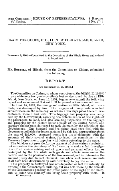 handle is hein.usccsset/usconset32475 and id is 1 raw text is: 



56TH CONGRESS,   HOUSE   OF  REPRESENTATIVES.           REPORT
  Od Session.                                          No. 270t.




CLAIM   FOR  GOODS,   ETC., LOST  BY  FIRE  AT ELLIS  ISLAND,
                         NEW   YORK.


FEBRuARY 5, 1901.-Committed to the Committee of the Whole House and ordered
                           to be printed.


Mr. BOUTELL,  of Illinois, from the Committee on Claims, submitted
                          the following

                          REPORT.
                     [To accompany H. R. 11659.]

  The Committee on Claims, to whom was referred the bill (H. R. 11659)
to pay claimants for goods or effects lost or destroyed by fire at Ellis
Island, New York, on June 15, 1897, beg leave to submit the following
report and recommend that said bill be passed without amendment:
  On June  15, 1897, the immigrant station at Ellis Island, with con-
tents, was destroyed by fire. The baggage of immigrants who had
arrived there on the same day, or within a few days prior thereto, was
contained therein and lost. This baggage and property was  being
hold by the Government, awaiting the determination of the rights of
the passengers to land, and also awaiting inspection of the baggage
and property by the custom-house officials of the United States, and
baggage checks were delivered to each claimant by the officials of the
Government.   One  hundred and five claims have been filed with the
Government  officials for losses sustained by this fire, aggregating about
the sum of $22,000.  Annexed  hereto is a list of claimants, with the
amounts  of their several claims, furnished the committee by the
Treasury Department, together with letters referring to the same.
  The bill does not provide for the payment of these claims absolutely,
but authorizes the Secretary of the Treasury to make a full investiga-
tion of all claims arising out of goods and personal effects lost or
destroyed by the fire while such goods and effects were under the
control and in the possession of the Government, and to determine the
amount  justly due to each claimant; and when such several amounts
shall have been determined by said Secretary to pay the same.
  This property so destroyed was not deposited or left voluntarily by
owners in the Government building, but was held there by the officials
of the Government pending the investigation of the right of the claim-
ants to enter this country and bring their property with them. It
     II R-3-1


