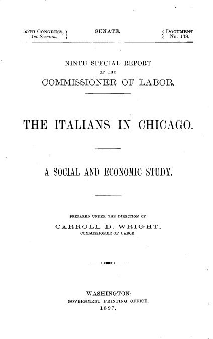handle is hein.usccsset/usconset32519 and id is 1 raw text is: 



55TH CONGEEss,
  1st Session.


DOCUMENT
No. 138.


          NINTH SPECIAL REPORT
                  OF THE

     COMMISSIONER OF LABOR.







THE ITALIANS IN CHICAGO.







     A SOCIAL  AND ECONOMIC   STUDY.






           PREPARED UNDER THE DIRECTION OF

        CARROLL 1). WRIG-HT,
              COMMISSIONER OF LABOR.










              WASHINGTON:
           GOVERNMENT PRINTING OFFICE.
                   1897.


SENATE.


