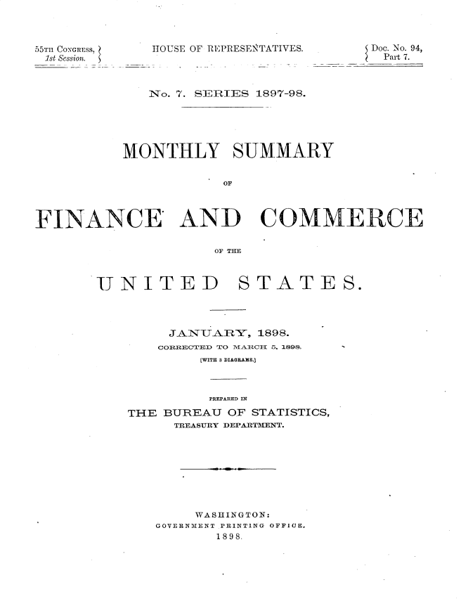 handle is hein.usccsset/usconset32535 and id is 1 raw text is: 



55Tn CONGRESs,
1st Session.


HOUSE OF REPRESENTATIV


IES.       Doc. No. 94,
            Part 7.


              No. 7. SEIRIES 1897-98.





           MONTHLY SUMMARY


                       OF



FINANCE' AND COMMERiCEp

                      OF THE


JNITED


STATES.


     JAiTA]RY,  1898.
     CORRECTED TO MEARCII ~5, 1898,
         [WITH 3 DIAGRAMS.]



         PREPARED IN
THE BUREAU  OF STATISTICS,
      TREASURY DEPARTMENT.








        WASHINGTON:
   GOVERNMENT PRINTING OFFICE,
           1898.


