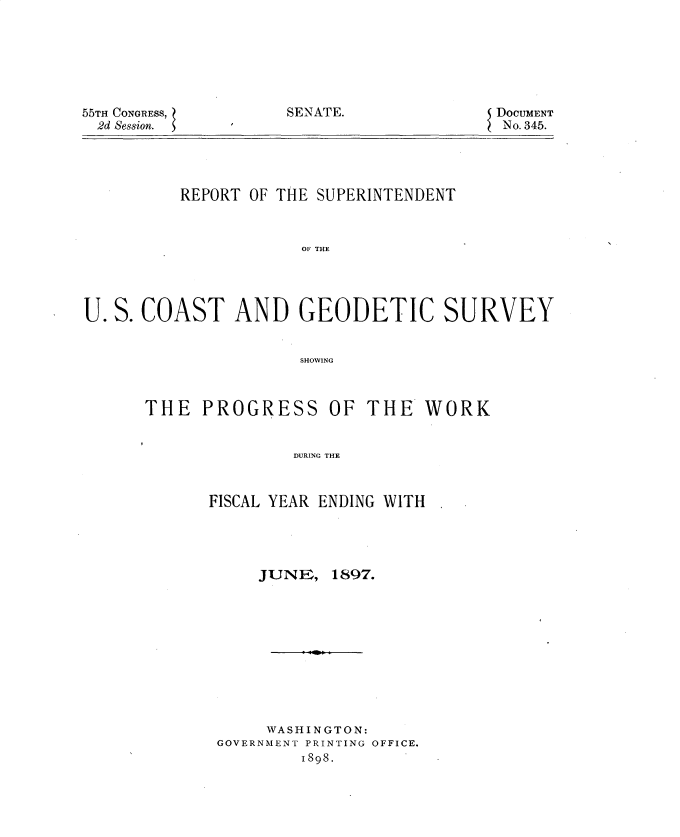 handle is hein.usccsset/usconset32558 and id is 1 raw text is: 







SENATE.


55TH CONGRESS,
  2d Session.


DOCUMENT
No. 345.


          REPORT OF THE SUPERINTENDENT



                      OF THE




U. S. COAST AND GEODETIC SURVEY


                      SHOWING


THE   PROGRESS


OF  THE   WORK


DURING THE


FISCAL YEAR ENDING WITH


JUNF,


1897.


     WASHINGTON:
GOVERNMENT PRINTING OFFICE.
         1898.


