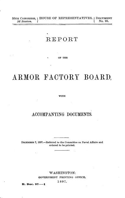 handle is hein.usccsset/usconset32605 and id is 1 raw text is: 




55TH CONGRESS, HOUSE OF REPRESENTATIVES. DOCUMENT
  2d Session.                          No. 95.


               REPORT




                     OF THE






ARMOR FACTORY BOARD,




                     'WITH


     ACCOMPANYING DOCUMENTS.








DECEMBER 7, 1897.-Referred to the Committee on Naval Affairs and
             ordered to be printed.








             WASHINGTON:
        GOVERNMENT PRINTING OFFICE.
                1897.
H. Dec. 37-1


