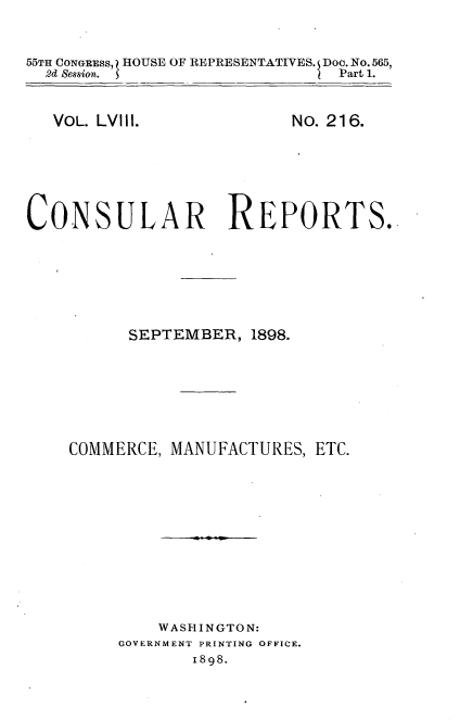 handle is hein.usccsset/usconset32614 and id is 1 raw text is: 


55TH CONGRESS, HOUSE OF REPRESENTATIVES. Doo. No. 565,
  2d Session.                  Part 1.


VOL. LVIll.


No. 216.


CONSULAR REPORTS.







          SEPTEMBER,  1898.







    COMMERCE, MANUFACTURES,  ETC.












             WASHINGTON:
         GOVERNMENT PRINTING OFFICE.
                1898.


